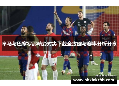 皇马与巴塞罗那精彩对决下载全攻略与赛事分析分享