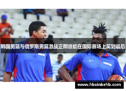 韩国男篮与俄罗斯男篮激战正酣谁能在国际赛场上笑到最后